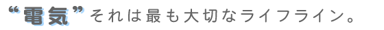 “電気”それは最も大切なライフライン